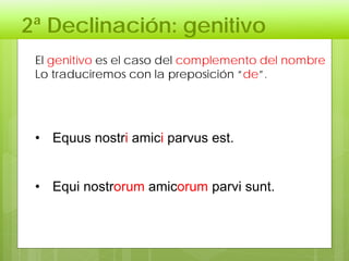 2ª Declinación: genitivo
El genitivo es el caso del complemento del nombre
Lo traduciremos con la preposición “de”.
• Equus nostri amici parvus est.
• Equi nostrorum amicorum parvi sunt.
 