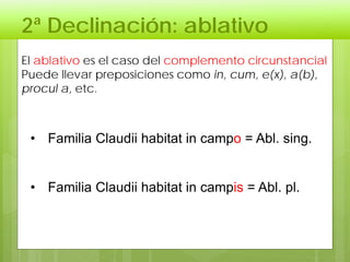 2ª Declinación: ablativo
El ablativo es el caso del complemento circunstancial
Puede llevar preposiciones como in, cum, e(x), a(b),
procul a, etc.
• Familia Claudii habitat in campo = Abl. sing.
• Familia Claudii habitat in campis = Abl. pl.
 