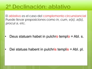 2ª Declinación: ablativo
El ablativo es el caso del complemento circunstancial
Puede llevar preposiciones como in, cum, e(x), a(b),
procul a, etc.
• Deus statuam habet in pulchro templo = Abl. s.
• Dei statuas habent in pulchris templis = Abl. pl.
 