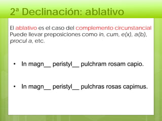 2ª Declinación: ablativo
El ablativo es el caso del complemento circunstancial
Puede llevar preposiciones como in, cum, e(x), a(b),
procul a, etc.
• In magn__ peristyl__ pulchram rosam capio.
• In magn__ peristyl__ pulchras rosas capimus.
 
