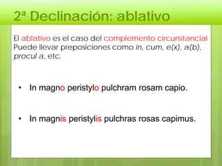 2ª Declinación: ablativo
El ablativo es el caso del complemento circunstancial
Puede llevar preposiciones como in, cum, e(x), a(b),
procul a, etc.
• In magno peristylo pulchram rosam capio.
• In magnis peristylis pulchras rosas capimus.
 