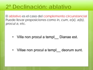 2ª Declinación: ablativo
El ablativo es el caso del complemento circunstancial
Puede llevar preposiciones como in, cum, e(x), a(b),
procul a, etc.
• Villa non procul a templ__ Dianae est.
• Villae non procul a templ__ deorum sunt.
 
