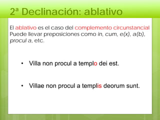 2ª Declinación: ablativo
El ablativo es el caso del complemento circunstancial
Puede llevar preposiciones como in, cum, e(x), a(b),
procul a, etc.
• Villa non procul a templo dei est.
• Villae non procul a templis deorum sunt.
 