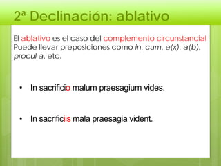 2ª Declinación: ablativo
El ablativo es el caso del complemento circunstancial
Puede llevar preposiciones como in, cum, e(x), a(b),
procul a, etc.
• In sacrificio malum praesagium vides.
• In sacrificiis mala praesagia vident.
 