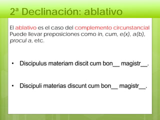 2ª Declinación: ablativo
El ablativo es el caso del complemento circunstancial
Puede llevar preposiciones como in, cum, e(x), a(b),
procul a, etc.
• Discipulus materiam discit cum bon__ magistr__.
• Discipuli materias discunt cum bon__ magistr__.
 