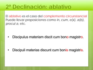 2ª Declinación: ablativo
El ablativo es el caso del complemento circunstancial
Puede llevar preposiciones como in, cum, e(x), a(b),
procul a, etc.
• Discipulus materiam discit cum bono magistro.
• Discipuli materias discunt cum bonis magistris.
 