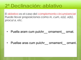 2ª Declinación: ablativo
El ablativo es el caso del complemento circunstancial
Puede llevar preposiciones como in, cum, e(x), a(b),
procul a, etc.
• Puella aram cum pulchr__ ornament__ ornat.
• Puellae aras cum pulchr__ ornament__ ornant.
 