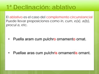 1ª Declinación: ablativo
El ablativo es el caso del complemento circunstancial
Puede llevar preposiciones como in, cum, e(x), a(b),
procul a, etc.
• Puella aram cum pulchro ornamento ornat.
• Puellae aras cum pulchris ornamentis ornant.
 