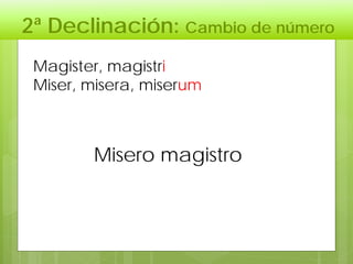 2ª Declinación: Cambio de número
Misero magistro
Magister, magistri
Miser, misera, miserum
 