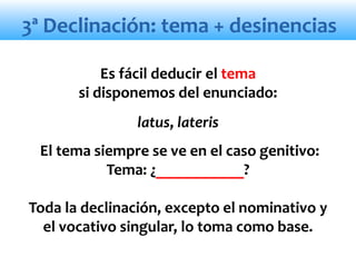 3ª Declinación: tema + desinencias
Es fácil deducir el tema
si disponemos del enunciado:
latus, lateris
El tema siempre se ve en el caso genitivo:
Tema: ¿___________?
Toda la declinación, excepto el nominativo y
el vocativo singular, lo toma como base.
 