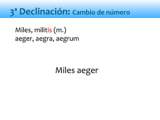 Miles aeger
Miles, militis (m.)
aeger, aegra, aegrum
3ª Declinación: Cambio de número
 