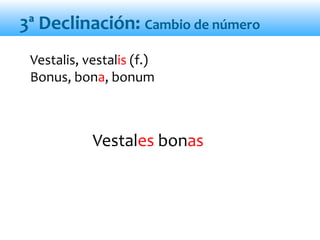 Vestales bonas
Vestalis, vestalis (f.)
Bonus, bona, bonum
3ª Declinación: Cambio de número
 