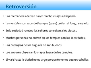 Retroversión
• Los mercaderes debían hacer muchos viajes a Hispania.
• Las vestales son sacerdotisas que (quae) cuidan el fuego sagrado.
• En la sociedad romana los señores consultan a los dioses .
• Muchas personas no entran en los templos con los sacerdotes.
• Los presagios de los augures no son buenos.
• Los augures observan los rayos fuera de los templos.
• El viaje hasta la ciudad no es largo porque tenemos buenos caballos.
 