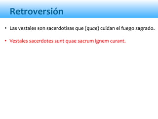 Retroversión
• Las vestales son sacerdotisas que (quae) cuidan el fuego sagrado.
• Vestales sacerdotes sunt quae sacrum ignem curant.
 