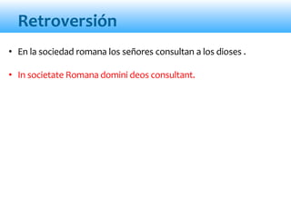 Retroversión
• En la sociedad romana los señores consultan a los dioses .
• In societate Romana domini deos consultant.
 