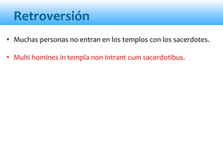 Retroversión
• Muchas personas no entran en los templos con los sacerdotes.
• Multi homines in templa non intrant cum sacerdotibus.
 