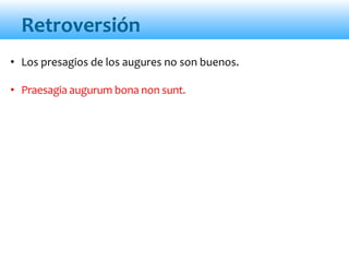 Retroversión
• Los presagios de los augures no son buenos.
• Praesagia augurum bona non sunt.
 