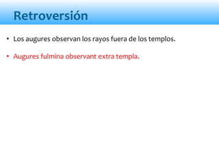 Retroversión
• Los augures observan los rayos fuera de los templos.
• Augures fulmina observant extra templa.
 