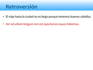 Retroversión
• El viaje hasta la ciudad no es largo porque tenemos buenos caballos.
• Iter ad urbem longum non est quia bonos equos habemus.
 