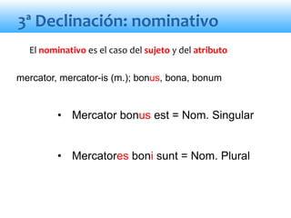 • Mercator bonus est = Nom. Singular
• Mercatores boni sunt = Nom. Plural
El nominativo es el caso del sujeto y del atributo
3ª Declinación: nominativo
mercator, mercator-is (m.); bonus, bona, bonum
 