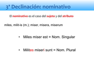 3ª Declinación: nominativo
• Miles miser est = Nom. Singular
• Milites miseri sunt = Nom. Plural
El nominativo es el caso del sujeto y del atributo
miles, milit-is (m.); miser, misera, miserum
 