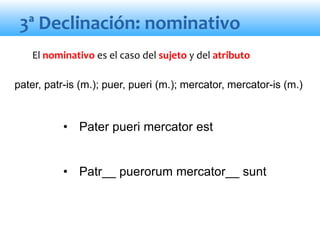 3ª Declinación: nominativo
• Pater pueri mercator est
• Patr__ puerorum mercator__ sunt
El nominativo es el caso del sujeto y del atributo
pater, patr-is (m.); puer, pueri (m.); mercator, mercator-is (m.)
 