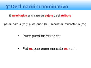 3ª Declinación: nominativo
• Pater pueri mercator est
• Patres puerorum mercatores sunt
El nominativo es el caso del sujeto y del atributo
pater, patr-is (m.); puer, pueri (m.); mercator, mercator-is (m.)
 