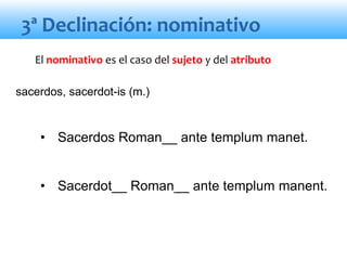 3ª Declinación: nominativo
• Sacerdos Roman__ ante templum manet.
• Sacerdot__ Roman__ ante templum manent.
El nominativo es el caso del sujeto y del atributo
sacerdos, sacerdot-is (m.)
 