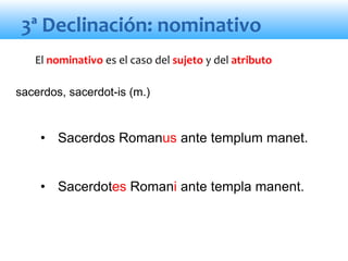 3ª Declinación: nominativo
• Sacerdos Romanus ante templum manet.
• Sacerdotes Romani ante templa manent.
El nominativo es el caso del sujeto y del atributo
sacerdos, sacerdot-is (m.)
 