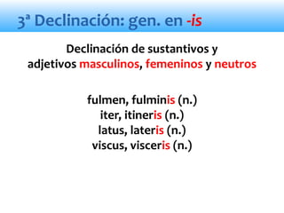 3ª Declinación: gen. en -is
Declinación de sustantivos y
adjetivos masculinos, femeninos y neutros
fulmen, fulminis (n.)
iter, itineris (n.)
latus, lateris (n.)
viscus, visceris (n.)
 