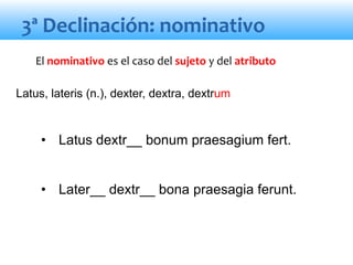 3ª Declinación: nominativo
• Latus dextr__ bonum praesagium fert.
• Later__ dextr__ bona praesagia ferunt.
El nominativo es el caso del sujeto y del atributo
Latus, lateris (n.), dexter, dextra, dextrum
 