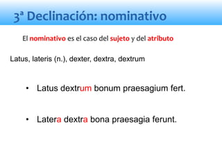 3ª Declinación: nominativo
• Latus dextrum bonum praesagium fert.
• Latera dextra bona praesagia ferunt.
El nominativo es el caso del sujeto y del atributo
Latus, lateris (n.), dexter, dextra, dextrum
 