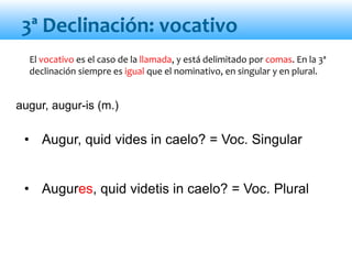 • Augur, quid vides in caelo? = Voc. Singular
• Augures, quid videtis in caelo? = Voc. Plural
augur, augur-is (m.)
El vocativo es el caso de la llamada, y está delimitado por comas. En la 3ª
declinación siempre es igual que el nominativo, en singular y en plural.
3ª Declinación: vocativo
 