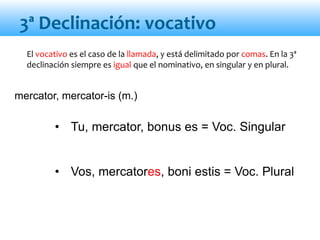 • Tu, mercator, bonus es = Voc. Singular
• Vos, mercatores, boni estis = Voc. Plural
mercator, mercator-is (m.)
El vocativo es el caso de la llamada, y está delimitado por comas. En la 3ª
declinación siempre es igual que el nominativo, en singular y en plural.
3ª Declinación: vocativo
 
