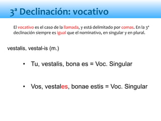 • Tu, vestalis, bona es = Voc. Singular
• Vos, vestales, bonae estis = Voc. Singular
El vocativo es el caso de la llamada, y está delimitado por comas. En la 3ª
declinación siempre es igual que el nominativo, en singular y en plural.
vestalis, vestal-is (m.)
3ª Declinación: vocativo
 