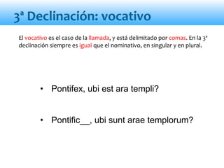 • Pontifex, ubi est ara templi?
• Pontific__, ubi sunt arae templorum?
El vocativo es el caso de la llamada, y está delimitado por comas. En la 3ª
declinación siempre es igual que el nominativo, en singular y en plural.
3ª Declinación: vocativo
 