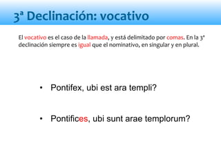 • Pontifex, ubi est ara templi?
• Pontifices, ubi sunt arae templorum?
El vocativo es el caso de la llamada, y está delimitado por comas. En la 3ª
declinación siempre es igual que el nominativo, en singular y en plural.
3ª Declinación: vocativo
 