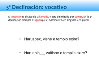 • Haruspex, visne e templo exire?
• Haruspic__, vultisne e templis exire?
3ª Declinación: vocativo
El vocativo es el caso de la llamada, y está delimitado por comas. En la 3ª
declinación siempre es igual que el nominativo, en singular y en plural.
 