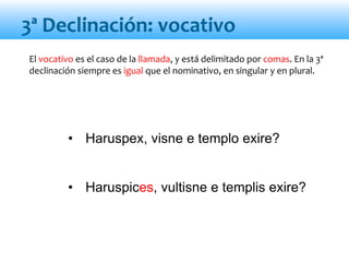 • Haruspex, visne e templo exire?
• Haruspices, vultisne e templis exire?
3ª Declinación: vocativo
El vocativo es el caso de la llamada, y está delimitado por comas. En la 3ª
declinación siempre es igual que el nominativo, en singular y en plural.
 