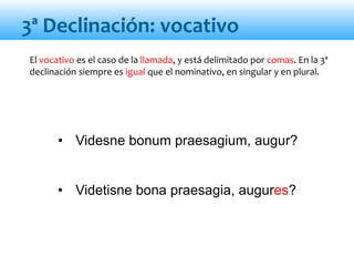 • Videsne bonum praesagium, augur?
• Videtisne bona praesagia, augures?
3ª Declinación: vocativo
El vocativo es el caso de la llamada, y está delimitado por comas. En la 3ª
declinación siempre es igual que el nominativo, en singular y en plural.
 