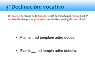 • Flamen, ad templum adire debes.
• Flamin__, ad templa adire debetis.
3ª Declinación: vocativo
El vocativo es el caso de la llamada, y está delimitado por comas. En la 3ª
declinación siempre es igual que el nominativo, en singular y en plural.
 