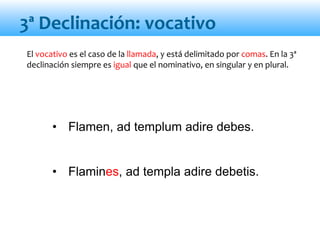 • Flamen, ad templum adire debes.
• Flamines, ad templa adire debetis.
3ª Declinación: vocativo
El vocativo es el caso de la llamada, y está delimitado por comas. En la 3ª
declinación siempre es igual que el nominativo, en singular y en plural.
 
