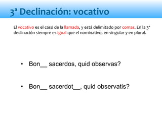 • Bon__ sacerdos, quid observas?
• Bon__ sacerdot__, quid observatis?
El vocativo es el caso de la llamada, y está delimitado por comas. En la 3ª
declinación siempre es igual que el nominativo, en singular y en plural.
3ª Declinación: vocativo
 
