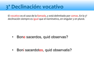 • Bone sacerdos, quid observas?
• Boni sacerdotes, quid observatis?
El vocativo es el caso de la llamada, y está delimitado por comas. En la 3ª
declinación siempre es igual que el nominativo, en singular y en plural.
3ª Declinación: vocativo
 