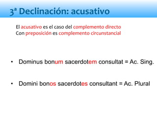3ª Declinación: acusativo
El acusativo es el caso del complemento directo
Con preposición es complemento circunstancial
• Dominus bonum sacerdotem consultat = Ac. Sing.
• Domini bonos sacerdotes consultant = Ac. Plural
 