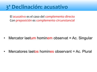 3ª Declinación: acusativo
El acusativo es el caso del complemento directo
Con preposición es complemento circunstancial
• Mercator laetum hominem observat = Ac. Singular
• Mercatores laetos homines observant = Ac. Plural
 