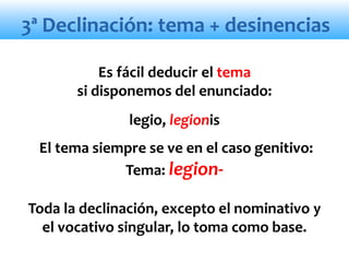 3ª Declinación: tema + desinencias
Es fácil deducir el tema
si disponemos del enunciado:
legio, legionis
El tema siempre se ve en el caso genitivo:
Tema: legion-
Toda la declinación, excepto el nominativo y
el vocativo singular, lo toma como base.
 