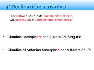 3ª Declinación: acusativo
El acusativo es el caso del complemento directo
Con preposición es complemento circunstancial
• Claudius haruspicem consultat = Ac. Singular
• Claudius et Antonius haruspices consultant = Ac. Pl.
 