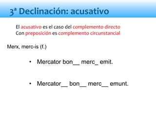 El acusativo es el caso del complemento directo
Con preposición es complemento circunstancial
• Mercator bon__ merc_ emit.
• Mercator__ bon__ merc__ emunt.
3ª Declinación: acusativo
Merx, merc-is (f.)
 