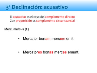 El acusativo es el caso del complemento directo
Con preposición es complemento circunstancial
• Mercator bonam mercem emit.
• Mercatores bonas merces emunt.
3ª Declinación: acusativo
Merx, merc-is (f.)
 